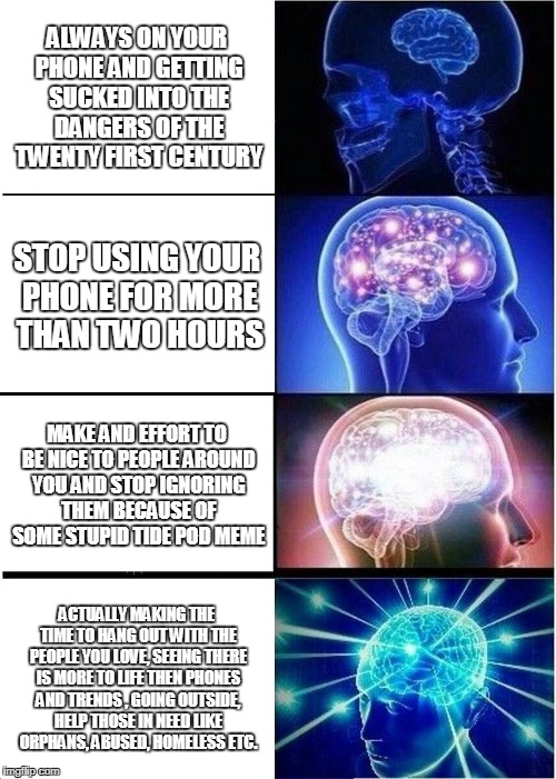 Expanding Brain Meme | ALWAYS ON YOUR PHONE AND GETTING SUCKED INTO THE DANGERS OF THE TWENTY FIRST CENTURY; STOP USING YOUR PHONE FOR MORE THAN TWO HOURS; MAKE AND EFFORT TO BE NICE TO PEOPLE AROUND YOU AND STOP IGNORING THEM BECAUSE OF SOME STUPID TIDE POD MEME; ACTUALLY MAKING THE TIME TO HANG OUT WITH THE PEOPLE YOU LOVE, SEEING THERE IS MORE TO LIFE THEN PHONES AND TRENDS , GOING OUTSIDE, HELP THOSE IN NEED LIKE ORPHANS, ABUSED, HOMELESS ETC. | image tagged in memes,expanding brain | made w/ Imgflip meme maker