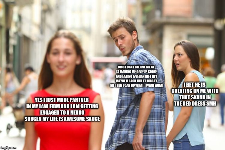 Distracted Boyfriend Meme | OMG I CANT BELIEVE MY GF IS MAKING ME GIVE UP BOOZE AND EATING A VEGAN DIET HEY MAYBE ILL ASK HER TO MARRY ME THEN I CAN DO WHAT I WANT AGAN; I BET HE IS CHEATING ON ME WITH THAT SKANK IN THE RED DRESS SMH; YES I JUST MADE PARTNER IN MY LAW FIRM AND I AM GETTING ENGAGED TO A NEURO SURGEN MY LIFE IS AWESOME SAUCE | image tagged in memes,distracted boyfriend | made w/ Imgflip meme maker