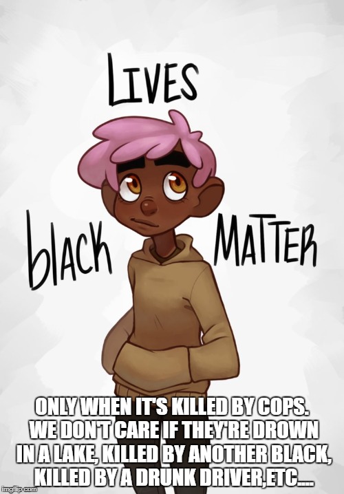 Rad-Pax | ONLY WHEN IT'S KILLED BY COPS. WE DON'T CARE IF THEY'RE DROWN IN A LAKE, KILLED BY ANOTHER BLACK, KILLED BY A DRUNK DRIVER,ETC.... | image tagged in rad-pax | made w/ Imgflip meme maker