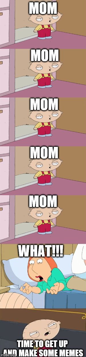 MOM TIME TO GET UP AND MAKE SOME MEMES MOM MOM MOM MOM WHAT!!! | made w/ Imgflip meme maker