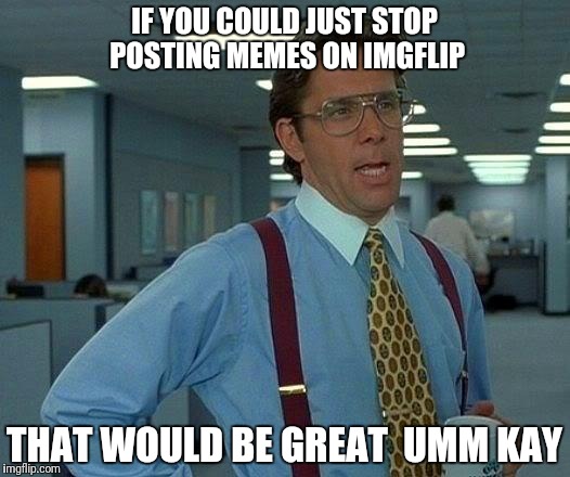 That Would Be Great Meme | IF YOU COULD JUST STOP POSTING MEMES ON IMGFLIP; THAT WOULD BE GREAT  UMM KAY | image tagged in memes,that would be great | made w/ Imgflip meme maker