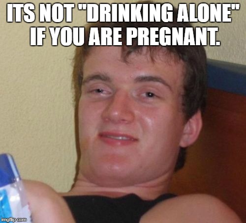 10 Guy Meme | ITS NOT "DRINKING ALONE" IF YOU ARE PREGNANT. | image tagged in memes,10 guy | made w/ Imgflip meme maker