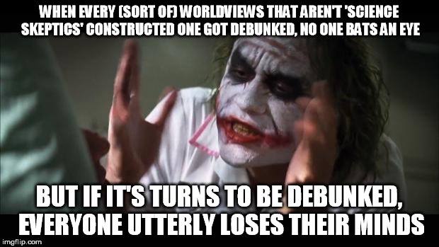 And everybody loses their minds | WHEN EVERY (SORT OF) WORLDVIEWS THAT AREN'T 'SCIENCE SKEPTICS' CONSTRUCTED ONE GOT DEBUNKED, NO ONE BATS AN EYE; BUT IF IT'S TURNS TO BE DEBUNKED, EVERYONE UTTERLY LOSES THEIR MINDS | image tagged in memes,and everybody loses their minds | made w/ Imgflip meme maker