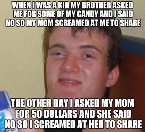 10 Guy Meme | WHEN I WAS A KID MY BROTHER ASKED ME FOR SOME OF MY CANDY AND I SAID NO SO MY MOM SCREAMED AT ME TO SHARE; THE OTHER DAY I ASKED MY MOM FOR 50 DOLLARS AND SHE SAID NO SO I SCREAMED AT HER TO SHARE | image tagged in memes,10 guy | made w/ Imgflip meme maker
