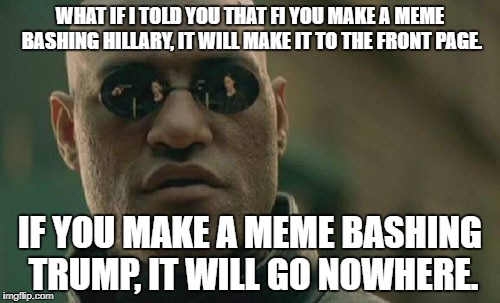 Matrix Morpheus Meme | WHAT IF I TOLD YOU THAT FI YOU MAKE A MEME BASHING HILLARY, IT WILL MAKE IT TO THE FRONT PAGE. IF YOU MAKE A MEME BASHING TRUMP, IT WILL GO NOWHERE. | image tagged in memes,matrix morpheus,funny,why,donald trump,hillary clinton | made w/ Imgflip meme maker