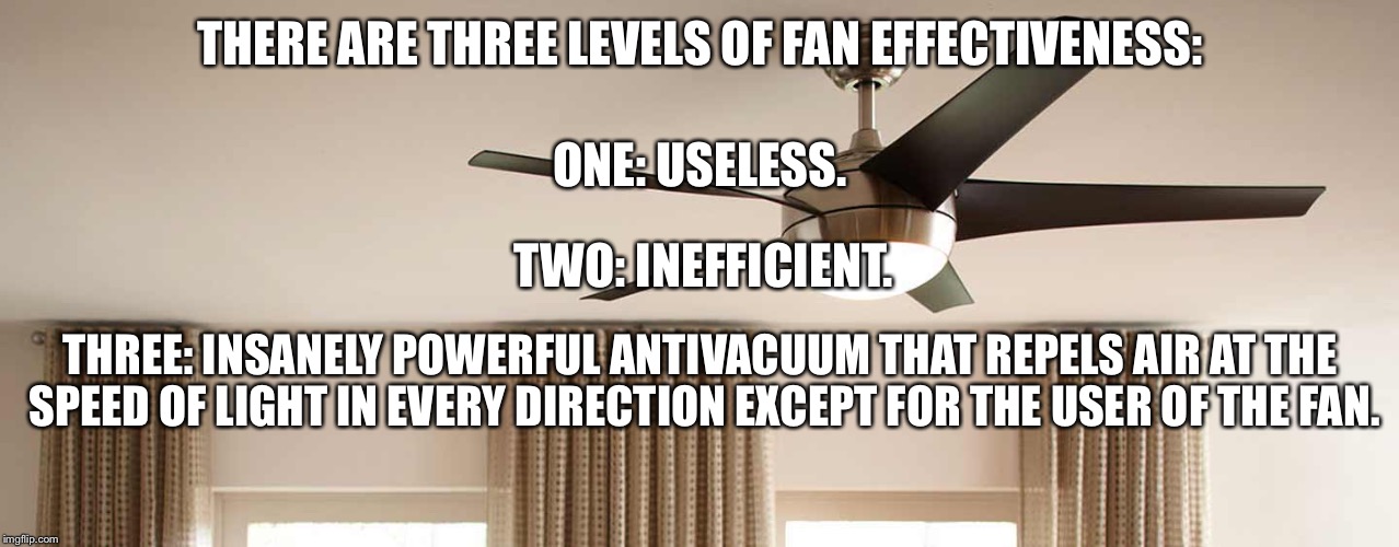 Why, ceiling fans? Why? | THERE ARE THREE LEVELS OF FAN EFFECTIVENESS:; ONE: USELESS. TWO: INEFFICIENT. THREE: INSANELY POWERFUL ANTIVACUUM THAT REPELS AIR AT THE SPEED OF LIGHT IN EVERY DIRECTION EXCEPT FOR THE USER OF THE FAN. | image tagged in memes,funny,fans,ceiling fan,fan,lol | made w/ Imgflip meme maker