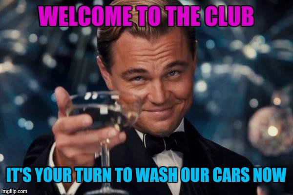 Leonardo Dicaprio Cheers Meme | WELCOME TO THE CLUB IT'S YOUR TURN TO WASH OUR CARS NOW | image tagged in memes,leonardo dicaprio cheers | made w/ Imgflip meme maker