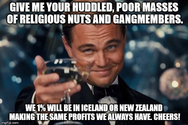 Leonardo Dicaprio Cheers | GIVE ME YOUR HUDDLED, POOR MASSES OF RELIGIOUS NUTS AND GANGMEMBERS. WE 1% WILL BE IN ICELAND OR NEW ZEALAND MAKING THE SAME PROFITS WE ALWAYS HAVE. CHEERS! | image tagged in memes,leonardo dicaprio cheers | made w/ Imgflip meme maker