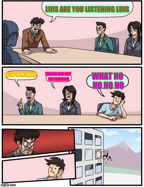 Boardroom Meeting Suggestion | LUIS ARE YOU LISTENING LUIS; SLAP HIM HARD; THROW HIM OUT THE WINDOW; WHAT NO NO NO NO | image tagged in memes,boardroom meeting suggestion | made w/ Imgflip meme maker