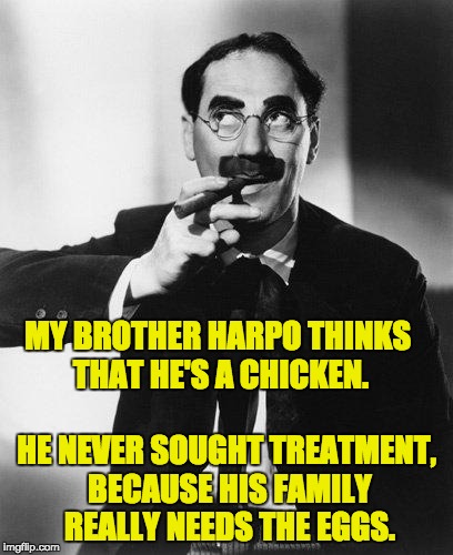 Groucho Marx | MY BROTHER HARPO THINKS THAT HE'S A CHICKEN. HE NEVER SOUGHT TREATMENT, BECAUSE HIS FAMILY REALLY NEEDS THE EGGS. | image tagged in groucho marx | made w/ Imgflip meme maker