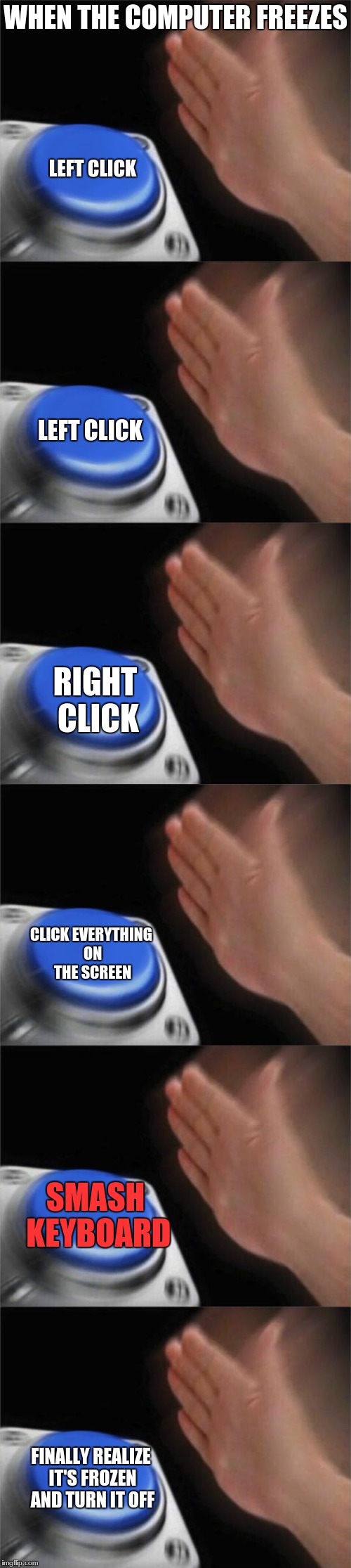 I hate when that happens | WHEN THE COMPUTER FREEZES; LEFT CLICK; LEFT CLICK; RIGHT CLICK; CLICK EVERYTHING ON THE SCREEN; SMASH KEYBOARD; FINALLY REALIZE IT'S FROZEN AND TURN IT OFF | image tagged in blank nut button,computers,freeze,annoying | made w/ Imgflip meme maker