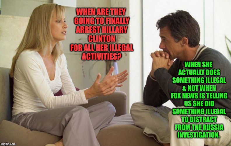 couple talking | WHEN ARE THEY GOING TO FINALLY ARREST HILLARY CLINTON FOR ALL HER ILLEGAL ACTIVITIES? WHEN SHE ACTUALLY DOES SOMETHING ILLEGAL & NOT WHEN FOX NEWS IS TELLING US SHE DID SOMETHING ILLEGAL TO DISTRACT FROM THE RUSSIA INVESTIGATION. | image tagged in couple talking | made w/ Imgflip meme maker