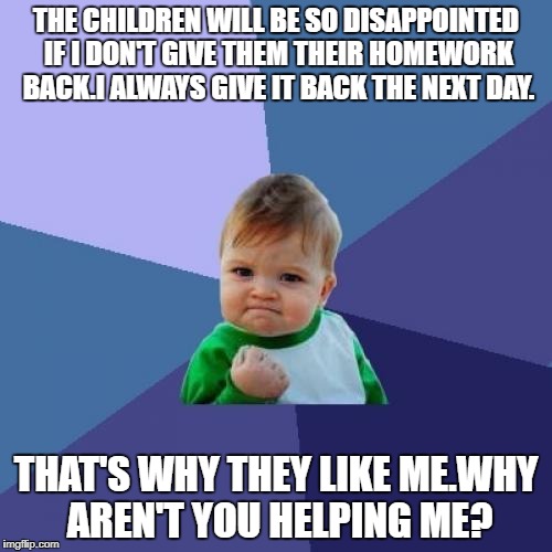 Success Kid | THE CHILDREN WILL BE SO DISAPPOINTED IF I DON'T GIVE THEM THEIR HOMEWORK BACK.I ALWAYS GIVE IT BACK THE NEXT DAY. THAT'S WHY THEY LIKE ME.WHY AREN'T YOU HELPING ME? | image tagged in memes,success kid | made w/ Imgflip meme maker