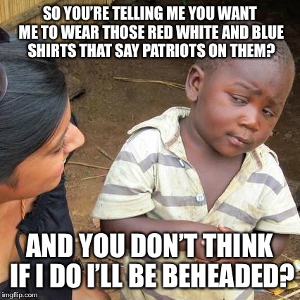 Third World Skeptical Kid Meme | SO YOU’RE TELLING ME YOU WANT ME TO WEAR THOSE RED WHITE AND BLUE SHIRTS THAT SAY PATRIOTS ON THEM? AND YOU DON’T THINK IF I DO I’LL BE BEHEADED? | image tagged in memes,third world skeptical kid | made w/ Imgflip meme maker