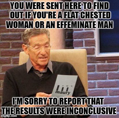 The results from Maury's Lie Detector tests are in... let's find out the results about this Confused College Liberal | YOU WERE SENT HERE TO FIND OUT IF YOU'RE A FLAT CHESTED WOMAN OR AN EFFEMINATE MAN; I'M SORRY TO REPORT THAT THE RESULTS WERE INCONCLUSIVE | image tagged in memes,maury lie detector,transgender,confused,college liberal,battle of the sexes | made w/ Imgflip meme maker