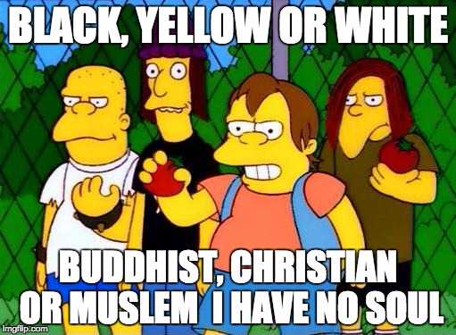 bully | BLACK, YELLOW OR WHITE; BUDDHIST, CHRISTIAN OR MUSLEM 
I HAVE NO SOUL | image tagged in bully | made w/ Imgflip meme maker