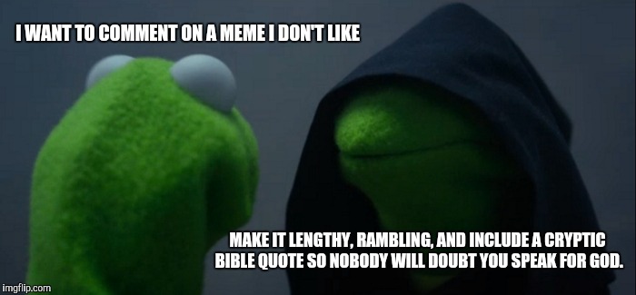 Evil Kermit Meme | I WANT TO COMMENT ON A MEME I DON'T LIKE; MAKE IT LENGTHY, RAMBLING, AND INCLUDE A CRYPTIC BIBLE QUOTE SO NOBODY WILL DOUBT YOU SPEAK FOR GOD. | image tagged in memes,evil kermit | made w/ Imgflip meme maker
