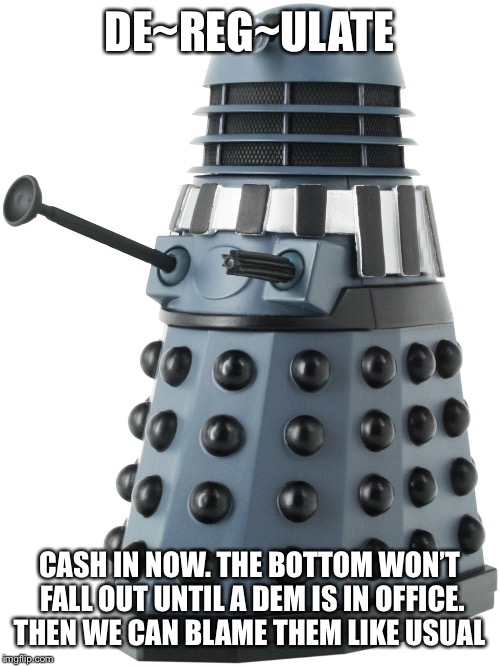 Dalek | DE~REG~ULATE; CASH IN NOW. THE BOTTOM WON’T FALL OUT UNTIL A DEM IS IN OFFICE. THEN WE CAN BLAME THEM LIKE USUAL | image tagged in dalek | made w/ Imgflip meme maker
