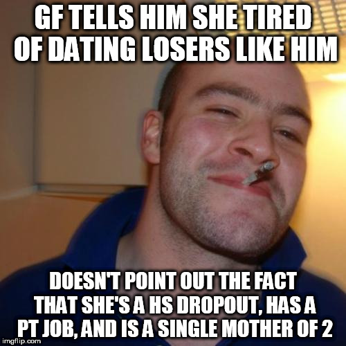 Good Guy Greg Meme | GF TELLS HIM SHE TIRED OF DATING LOSERS LIKE HIM; DOESN'T POINT OUT THE FACT THAT SHE'S A HS DROPOUT, HAS A PT JOB, AND IS A SINGLE MOTHER OF 2 | image tagged in memes,good guy greg | made w/ Imgflip meme maker