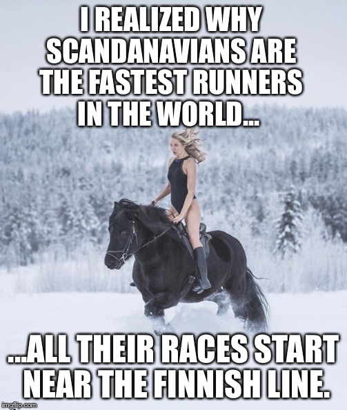 Meanwhile in Finland - 
I realized why Scandanavians are the fastest runners in the world... | I REALIZED WHY SCANDANAVIANS ARE THE FASTEST RUNNERS IN THE WORLD... ...ALL THEIR RACES START NEAR THE FINNISH LINE. | image tagged in meanwhile in finland | made w/ Imgflip meme maker