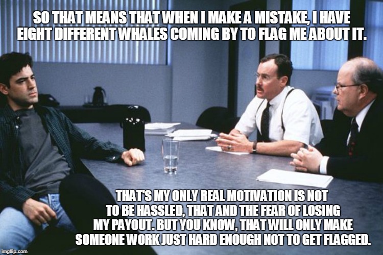 SO THAT MEANS THAT WHEN I MAKE A MISTAKE, I HAVE EIGHT DIFFERENT WHALES COMING BY TO FLAG ME ABOUT IT. THAT'S MY ONLY REAL MOTIVATION IS NOT TO BE HASSLED, THAT AND THE FEAR OF LOSING MY PAYOUT. BUT YOU KNOW, THAT WILL ONLY MAKE SOMEONE WORK JUST HARD ENOUGH NOT TO GET FLAGGED. | made w/ Imgflip meme maker