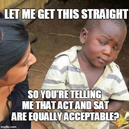 Third World Skeptical Kid Meme | LET ME GET THIS STRAIGHT; SO YOU'RE TELLING ME THAT ACT AND SAT ARE EQUALLY ACCEPTABLE? | image tagged in memes,third world skeptical kid | made w/ Imgflip meme maker