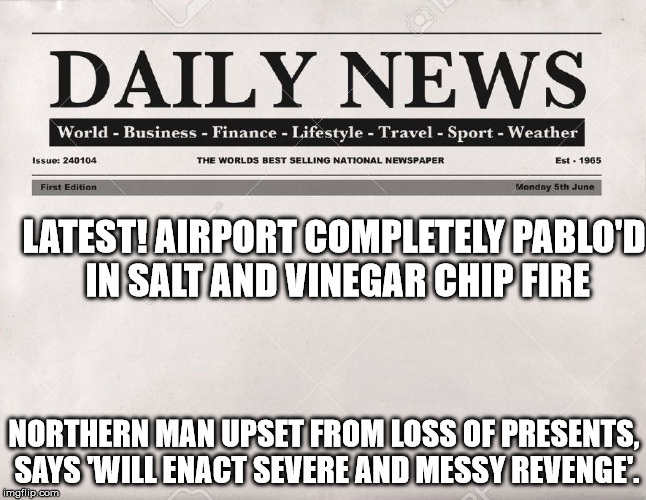 newspaper | LATEST! AIRPORT COMPLETELY PABLO'D IN SALT AND VINEGAR CHIP FIRE; NORTHERN MAN UPSET FROM LOSS OF PRESENTS, SAYS 'WILL ENACT SEVERE AND MESSY REVENGE'. | image tagged in newspaper | made w/ Imgflip meme maker