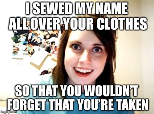 Overly attached girlfriend | I SEWED MY NAME ALL OVER YOUR CLOTHES; SO THAT YOU WOULDN’T FORGET THAT YOU’RE TAKEN | image tagged in memes,overly attached girlfriend | made w/ Imgflip meme maker
