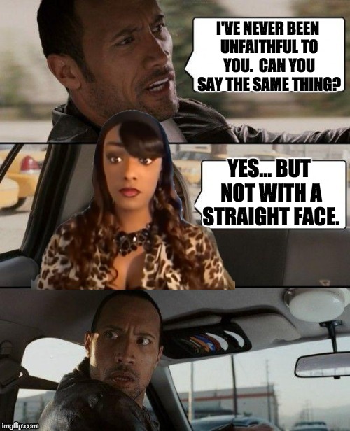 The Rock Driving Cynthia G | I'VE NEVER BEEN UNFAITHFUL TO YOU.  CAN YOU SAY THE SAME THING? YES... BUT NOT WITH A STRAIGHT FACE. | image tagged in the rock driving cynthia g | made w/ Imgflip meme maker