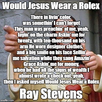 Would Jesus wear a Rolex? | Would Jesus Wear a Rolex; There in livin' color, was somethin' I can't forget This man was preachin' at me, yeah, layin' on the charm
Askin' me for twenty, with ten-thousand on his arm
He wore designer clothes, and a big smile on his face
Sellin' me salvation while they sang Amazin' Grace
Askin' me for money, when he had all the signs of wealth
I almost wrote a check out, yeah, then I asked myself Would Jesus Wear a Rolex; Ray Stevens | image tagged in smiling jesus,televangelist,religion,ray stevens | made w/ Imgflip meme maker