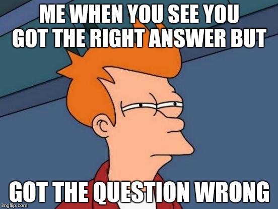 Futurama Fry Meme | ME WHEN YOU SEE YOU GOT THE RIGHT ANSWER BUT; GOT THE QUESTION WRONG | image tagged in memes,futurama fry | made w/ Imgflip meme maker