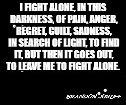 Alone | I FIGHT ALONE, IN THIS DARKNESS, OF PAIN, ANGER, REGRET, GUILT, SADNESS, IN SEARCH OF LIGHT, TO FIND IT, BUT THEN IT GOES OUT, TO LEAVE ME TO FIGHT ALONE. BRANDON JUROFF | image tagged in forever alone,darkness,quotes | made w/ Imgflip meme maker