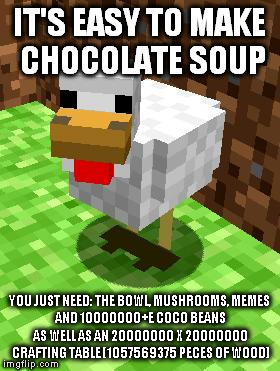 Minecraft Advice Chicken:
chocolate soup | IT'S EASY TO MAKE CHOCOLATE SOUP; YOU JUST NEED:
THE BOWL,
MUSHROOMS,
MEMES AND 10000000+E COCO BEANS AS WELL AS AN 20000000 X 20000000 CRAFTING TABLE (1057569375 PECES OF WOOD) | image tagged in minecraft advice chicken | made w/ Imgflip meme maker