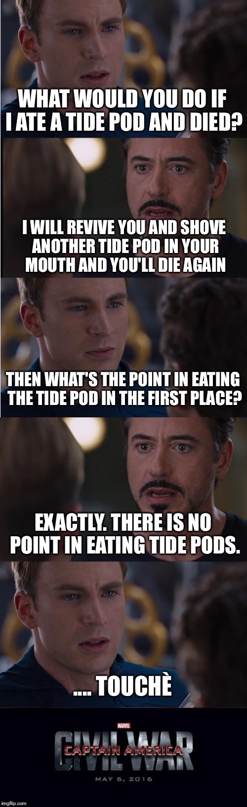If you eat a tide pod, you're dead to me. | WHAT WOULD YOU DO IF I ATE A TIDE POD AND DIED? I WILL REVIVE YOU AND SHOVE ANOTHER TIDE POD IN YOUR MOUTH AND YOU'LL DIE AGAIN; THEN WHAT'S THE POINT IN EATING THE TIDE POD IN THE FIRST PLACE? EXACTLY. THERE IS NO POINT IN EATING TIDE PODS. .... TOUCHÈ | image tagged in memes,marvel civil war,captain america,iron man,tide pods | made w/ Imgflip meme maker