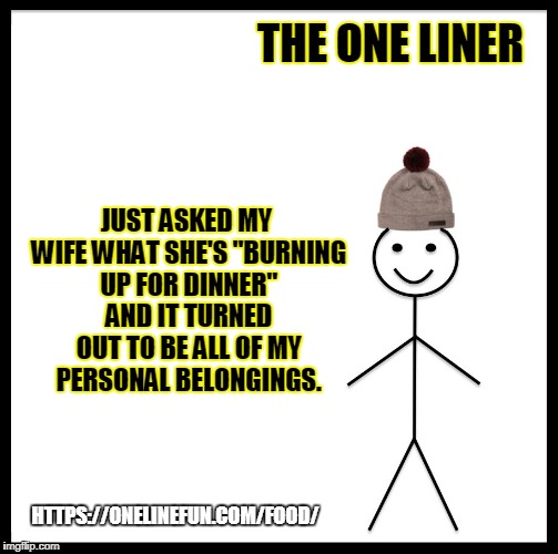 Be Like Bill Meme | THE ONE LINER; JUST ASKED MY WIFE WHAT SHE'S "BURNING UP FOR DINNER" AND IT TURNED OUT TO BE ALL OF MY PERSONAL BELONGINGS. HTTPS://ONELINEFUN.COM/FOOD/ | image tagged in memes,be like bill | made w/ Imgflip meme maker