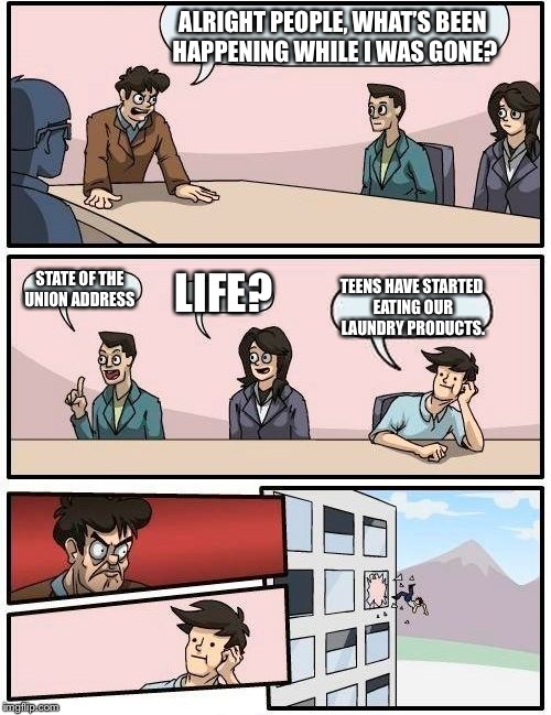 Boardroom Meeting Suggestion Meme | ALRIGHT PEOPLE, WHAT’S BEEN HAPPENING WHILE I WAS GONE? STATE OF THE UNION ADDRESS; LIFE? TEENS HAVE STARTED EATING OUR LAUNDRY PRODUCTS. | image tagged in memes,boardroom meeting suggestion | made w/ Imgflip meme maker
