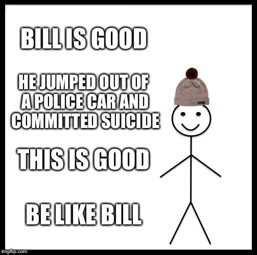 Be Like Bill Meme |  BILL IS GOOD; HE JUMPED OUT OF A POLICE CAR AND COMMITTED SUICIDE; THIS IS GOOD; BE LIKE BILL | image tagged in memes,be like bill | made w/ Imgflip meme maker