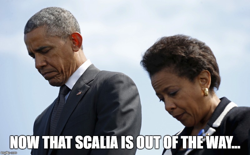 Loretta Lynch and Obama | NOW THAT SCALIA IS OUT OF THE WAY... | image tagged in loretta lynch and obama | made w/ Imgflip meme maker