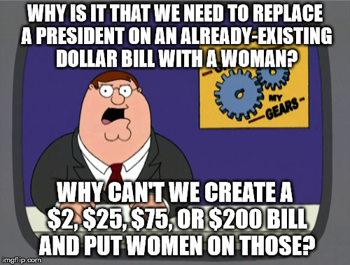 Peter Griffin News Meme | WHY IS IT THAT WE NEED TO REPLACE A PRESIDENT ON AN ALREADY-EXISTING DOLLAR BILL WITH A WOMAN? WHY CAN'T WE CREATE A $2, $25, $75, OR $200 BILL AND PUT WOMEN ON THOSE? | image tagged in memes,peter griffin news | made w/ Imgflip meme maker