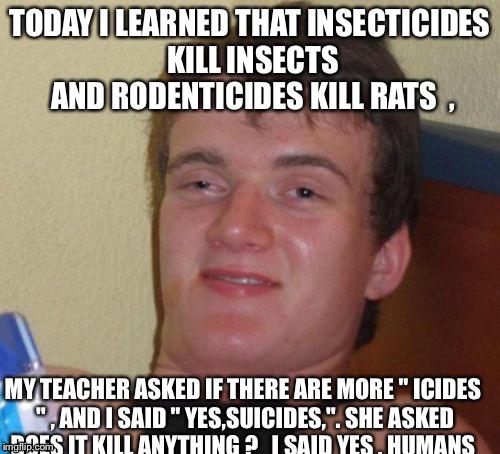 10 Guy | TODAY I LEARNED THAT INSECTICIDES KILL INSECTS AND RODENTICIDES KILL RATS 
, MY TEACHER ASKED IF THERE ARE MORE " ICIDES " , AND I SAID " YES,SUICIDES,". SHE ASKED DOES IT KILL ANYTHING ?   I SAID YES , HUMANS | image tagged in memes,10 guy | made w/ Imgflip meme maker