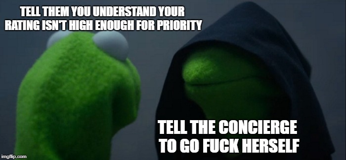 Evil Kermit Meme | TELL THEM YOU UNDERSTAND YOUR RATING ISN'T HIGH ENOUGH FOR PRIORITY; TELL THE CONCIERGE TO GO FUCK HERSELF | image tagged in memes,evil kermit | made w/ Imgflip meme maker