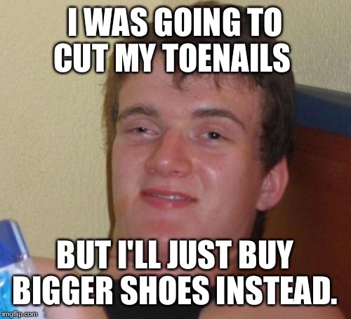 10 Guy | I WAS GOING TO CUT MY TOENAILS; BUT I'LL JUST BUY BIGGER SHOES INSTEAD. | image tagged in memes,10 guy | made w/ Imgflip meme maker