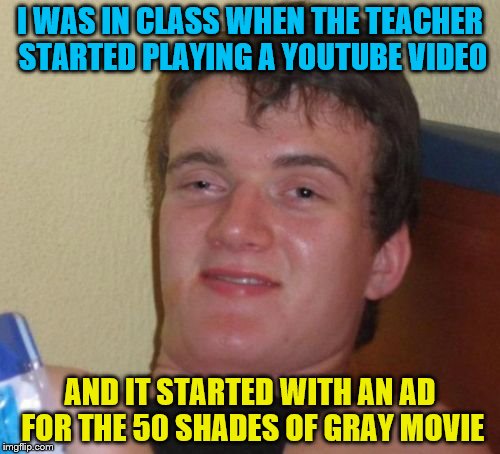 10 Guy Meme | I WAS IN CLASS WHEN THE TEACHER STARTED PLAYING A YOUTUBE VIDEO; AND IT STARTED WITH AN AD FOR THE 50 SHADES OF GRAY MOVIE | image tagged in memes,10 guy | made w/ Imgflip meme maker
