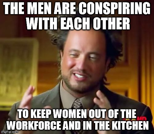 Ancient Aliens Meme | THE MEN ARE CONSPIRING WITH EACH OTHER TO KEEP WOMEN OUT OF THE WORKFORCE AND IN THE KITCHEN | image tagged in memes,ancient aliens | made w/ Imgflip meme maker