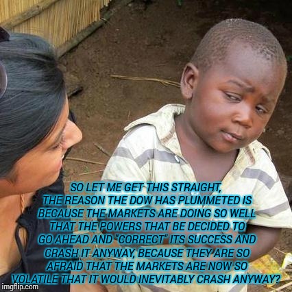 Third World Skeptical Kid Meme | SO LET ME GET THIS STRAIGHT, THE REASON THE DOW HAS PLUMMETED IS BECAUSE THE MARKETS ARE DOING SO WELL THAT THE POWERS THAT BE DECIDED TO GO AHEAD AND "CORRECT" ITS SUCCESS AND CRASH IT ANYWAY, BECAUSE THEY ARE SO AFRAID THAT THE MARKETS ARE NOW SO VOLATILE THAT IT WOULD INEVITABLY CRASH ANYWAY? | image tagged in memes,third world skeptical kid | made w/ Imgflip meme maker