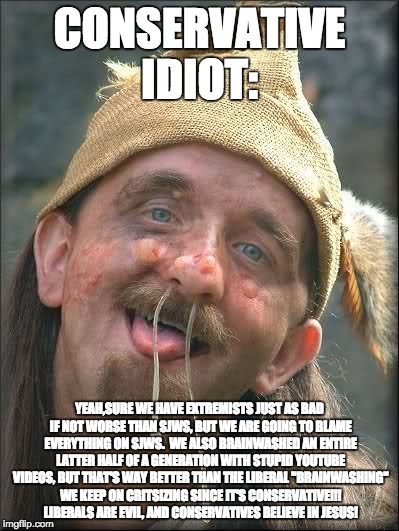 Conservative Idiot!  | CONSERVATIVE IDIOT:; YEAH,SURE WE HAVE EXTREMISTS JUST AS BAD IF NOT WORSE THAN SJWS, BUT WE ARE GOING TO BLAME EVERYTHING ON SJWS.  WE ALSO BRAINWASHED AN ENTIRE LATTER HALF OF A GENERATION WITH STUPID YOUTUBE VIDEOS, BUT THAT'S WAY BETTER THAN THE LIBERAL "BRAINWASHING" WE KEEP ON CRITSIZING SINCE IT'S CONSERVATIVE!!! LIBERALS ARE EVIL, AND CONSERVATIVES BELIEVE IN JESUS! | image tagged in idiot,memes,funny,liberal vs conservative,liberals,conservatives | made w/ Imgflip meme maker