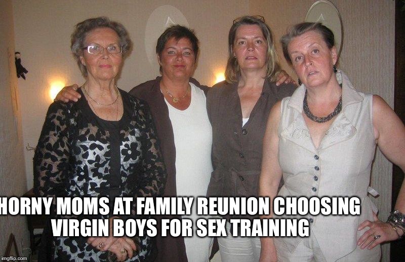 Incest family | HORNY MOMS AT FAMILY REUNION CHOOSING VIRGIN BOYS FOR SEX TRAINING | image tagged in mature woman family mothers and milfs,incest,mom,sex,family,boys | made w/ Imgflip meme maker