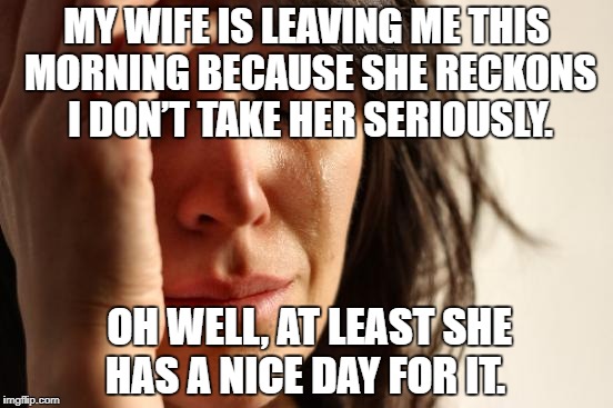 First World Problems Meme | MY WIFE IS LEAVING ME THIS MORNING BECAUSE SHE RECKONS I DON’T TAKE HER SERIOUSLY. OH WELL, AT LEAST SHE HAS A NICE DAY FOR IT. | image tagged in memes,first world problems | made w/ Imgflip meme maker