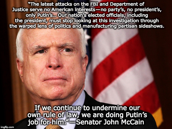 John McCain | “The latest attacks on the FBI and Department of Justice serve no American interests — no party’s, no president’s, only Putin’s… Our nation’s elected officials, including the president, must stop looking at this investigation through the warped lens of politics and manufacturing partisan sideshows. If we continue to undermine our own rule of law, we are doing Putin’s job for him.” — Senator John McCain | image tagged in john mccain | made w/ Imgflip meme maker
