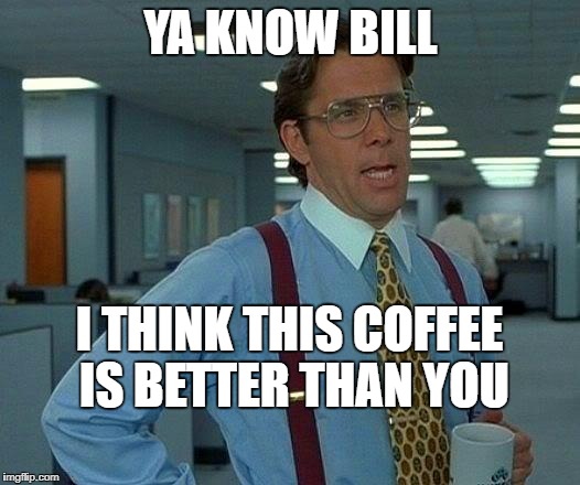 That Would Be Great Meme | YA KNOW BILL; I THINK THIS COFFEE IS BETTER THAN YOU | image tagged in memes,that would be great | made w/ Imgflip meme maker
